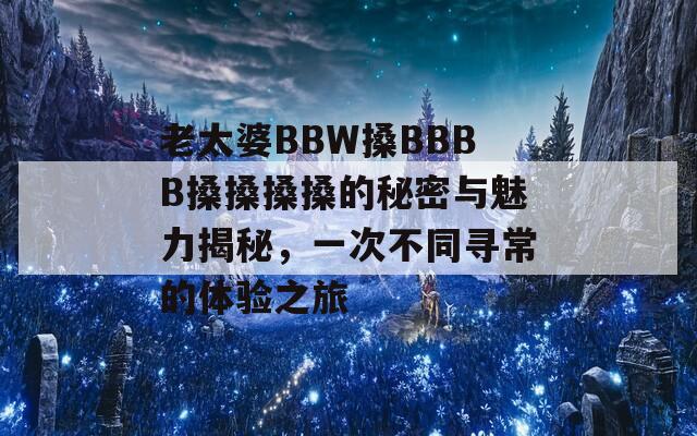 老太婆BBW搡BBBB搡搡搡搡的秘密與魅力揭秘，一次不同尋常的體驗之旅