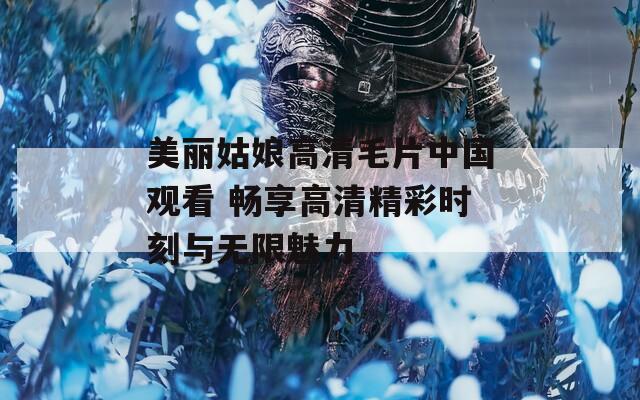 美麗姑娘高清毛片中國觀看 暢享高清精彩時刻與無限魅力