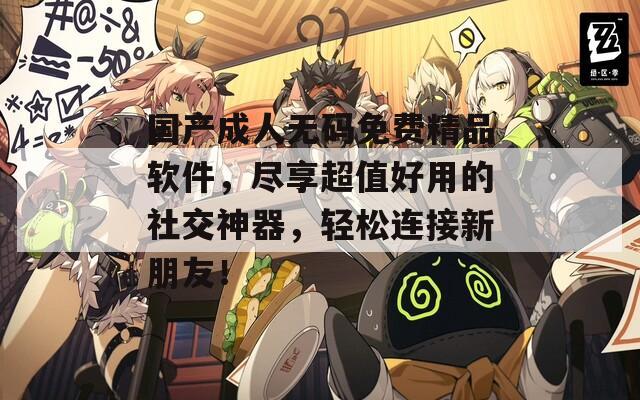 國產成人無碼免費精品軟件，盡享超值好用的社交神器，輕松連接新朋友！