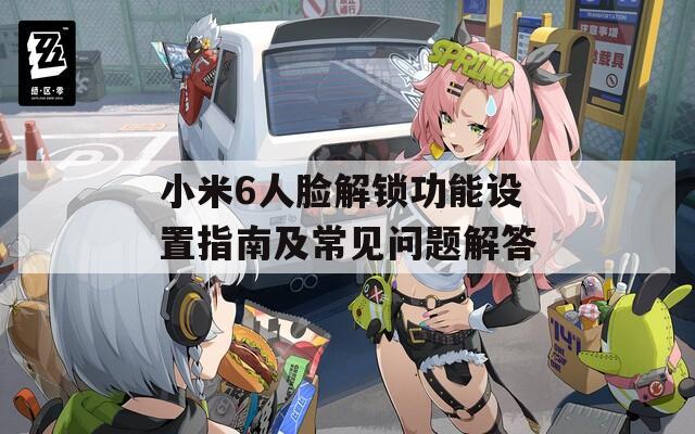 小米6人臉解鎖功能設(shè)置指南及常見問題解答