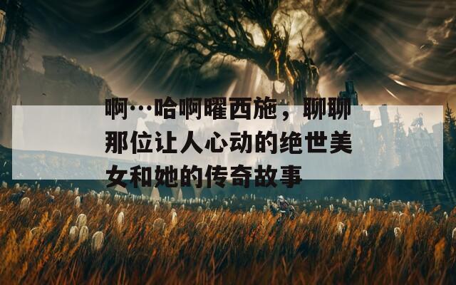 啊…哈啊曜西施，聊聊那位讓人心動(dòng)的絕世美女和她的傳奇故事