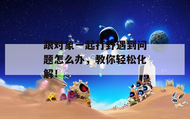 跟對(duì)象一起打野遇到問題怎么辦，教你輕松化解！