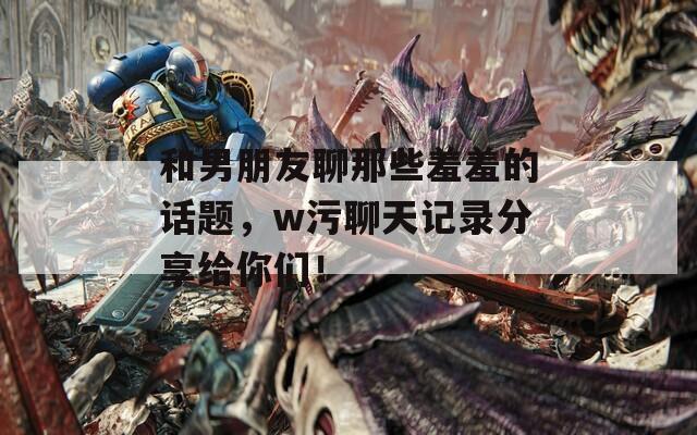 和男朋友聊那些羞羞的話題，w污聊天記錄分享給你們！