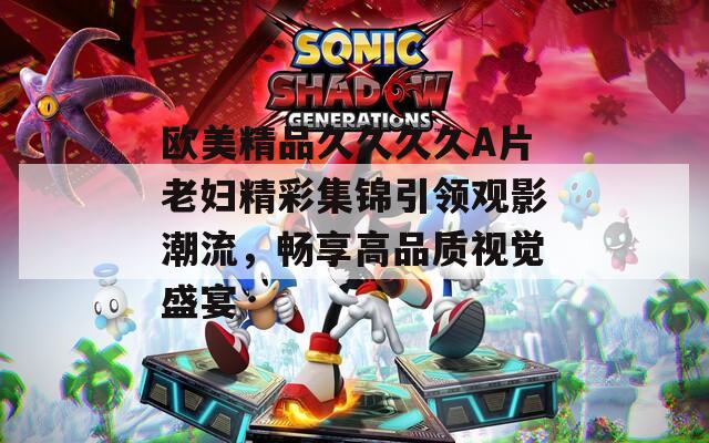 歐美精品久久久久A片老婦精彩集錦引領(lǐng)觀影潮流，暢享高品質(zhì)視覺盛宴