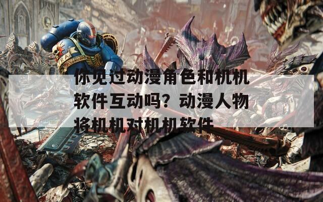 你見過動(dòng)漫角色和機(jī)機(jī)軟件互動(dòng)嗎？動(dòng)漫人物將機(jī)機(jī)對(duì)機(jī)機(jī)軟件