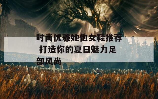 時尚優(yōu)雅她他女鞋推薦 打造你的夏日魅力足部風尚
