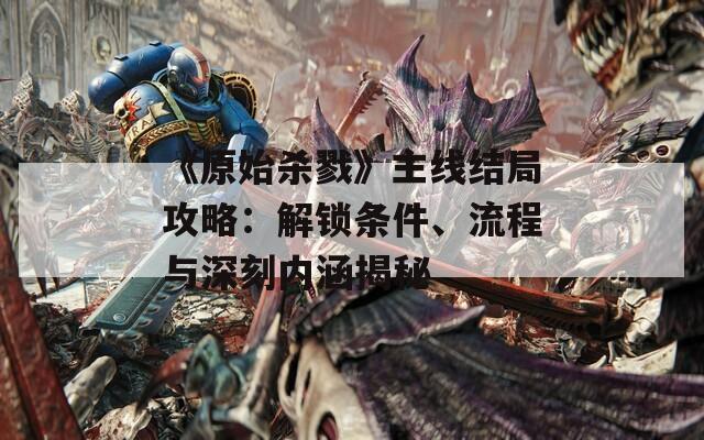 《原始殺戮》主線結(jié)局攻略：解鎖條件、流程與深刻內(nèi)涵揭秘