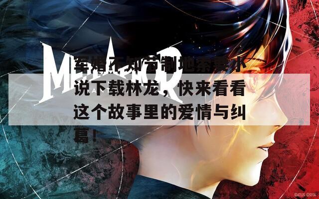 軍婚不知節(jié)制地索要小說下載林龍，快來看看這個(gè)故事里的愛情與糾葛！