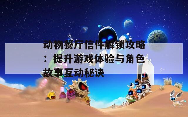 動物餐廳信件解鎖攻略：提升游戲體驗與角色故事互動秘訣