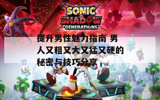 提升男性魅力指南 男人又粗又大又猛又硬的秘密與技巧分享