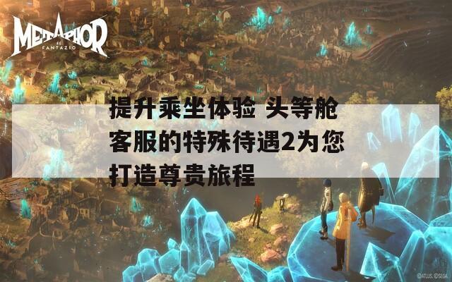 提升乘坐體驗(yàn) 頭等艙客服的特殊待遇2為您打造尊貴旅程