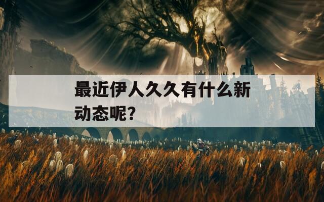 最近伊人久久有什么新動(dòng)態(tài)呢？