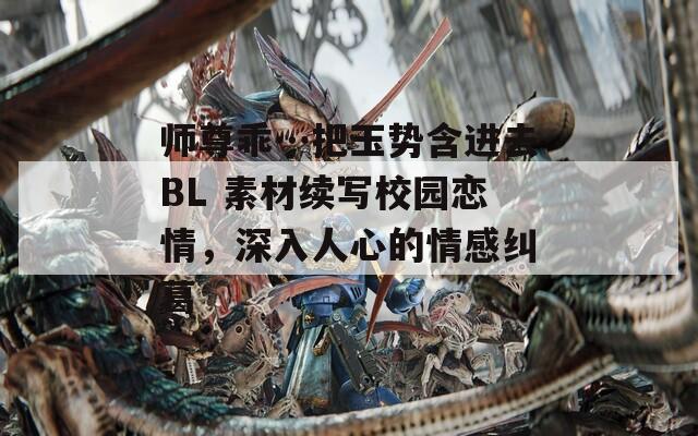 師尊乖…把玉勢含進去BL 素材續(xù)寫校園戀情，深入人心的情感糾葛