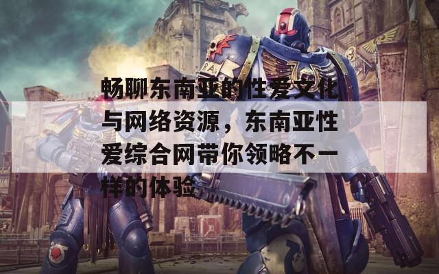 暢聊東南亞的性愛文化與網(wǎng)絡(luò)資源，東南亞性愛綜合網(wǎng)帶你領(lǐng)略不一樣的體驗(yàn)