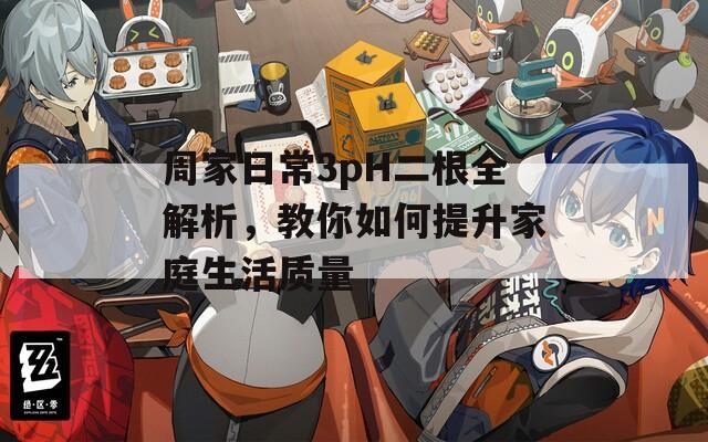 周家日常3pH二根全解析，教你如何提升家庭生活質量