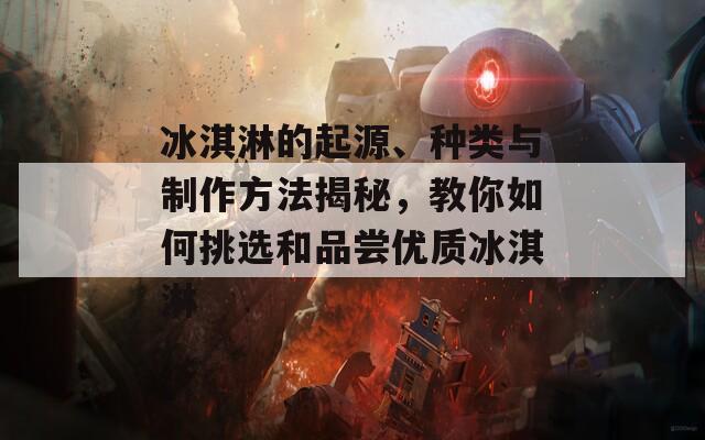 冰淇淋的起源、種類與制作方法揭秘，教你如何挑選和品嘗優(yōu)質冰淇淋