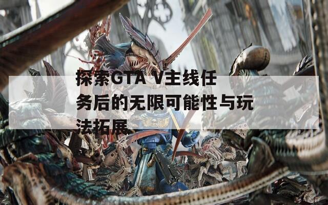 探索GTA V主線任務(wù)后的無(wú)限可能性與玩法拓展