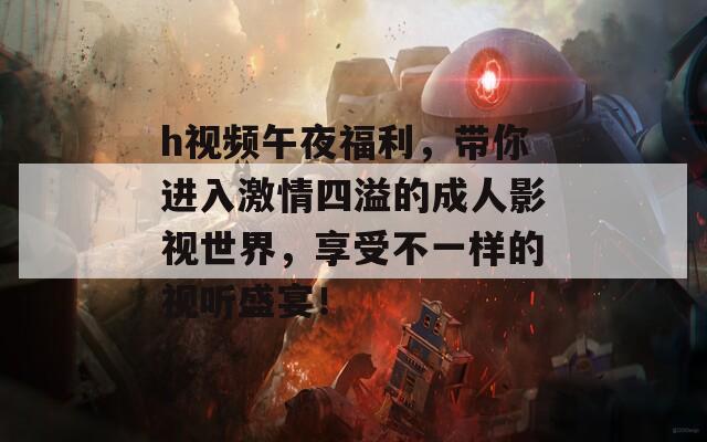 h視頻午夜福利，帶你進入激情四溢的成人影視世界，享受不一樣的視聽盛宴！