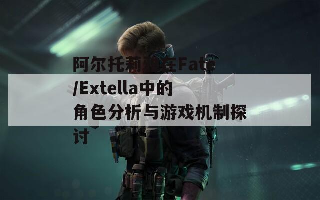 阿爾托莉雅在Fate/Extella中的角色分析與游戲機(jī)制探討