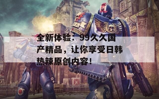 全新體驗：99久久國產(chǎn)精品，讓你享受日韓熱辣原創(chuàng)內(nèi)容！