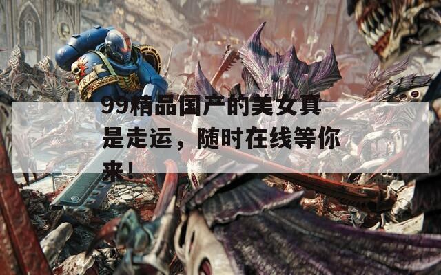 99精品國(guó)產(chǎn)的美女真是走運(yùn)，隨時(shí)在線等你來(lái)！