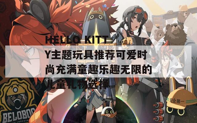 HELLO KITTY主題玩具推薦可愛(ài)時(shí)尚充滿童趣樂(lè)趣無(wú)限的兒童禮物選擇