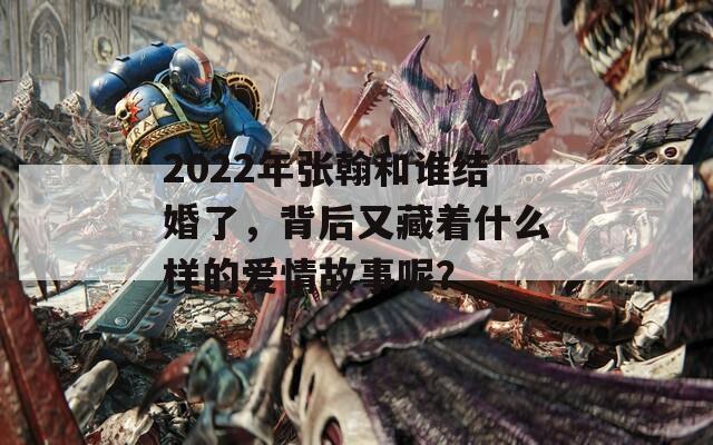 2022年張翰和誰結(jié)婚了，背后又藏著什么樣的愛情故事呢？