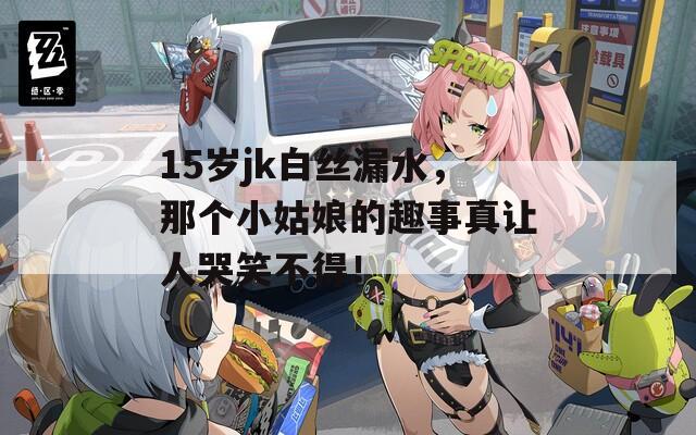 15歲jk白絲漏水，那個(gè)小姑娘的趣事真讓人哭笑不得！