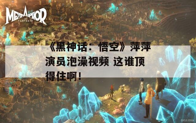 《黑神話：悟空》萍萍演員泡澡視頻 這誰頂?shù)米“。? title=