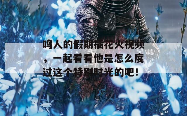 鳴人的假期插花火視頻，一起看看他是怎么度過這個(gè)特別時(shí)光的吧！