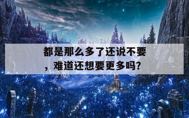 都是那么多了還說(shuō)不要，難道還想要更多嗎？
