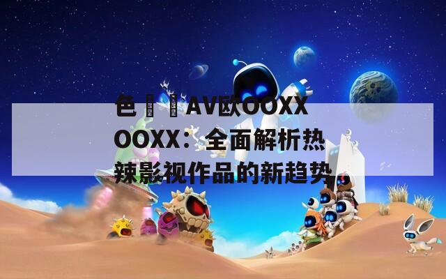 色妺妺AV歐OOXXOOXX：全面解析熱辣影視作品的新趨勢(shì)
