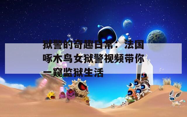 獄警的奇趣日常：法國啄木鳥女獄警視頻帶你一窺監(jiān)獄生活
