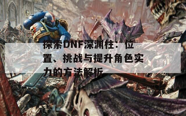 探索DNF深淵柱：位置、挑戰(zhàn)與提升角色實(shí)力的方法解析