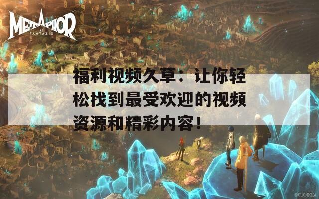 福利視頻久草：讓你輕松找到最受歡迎的視頻資源和精彩內容！