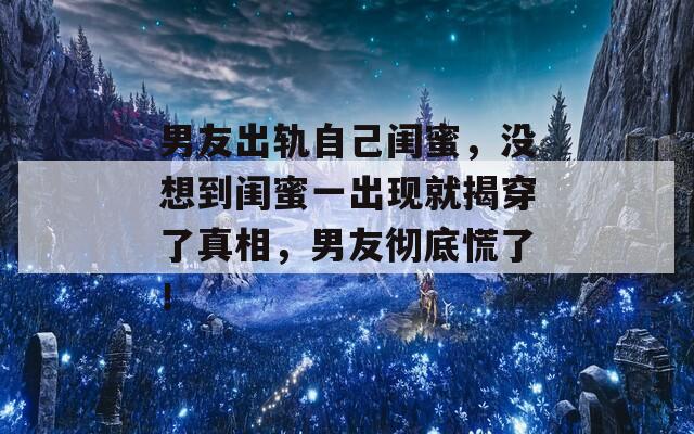 男友出軌自己閨蜜，沒想到閨蜜一出現(xiàn)就揭穿了真相，男友徹底慌了！
