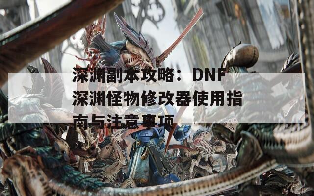 深淵副本攻略：DNF深淵怪物修改器使用指南與注意事項
