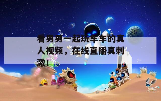 看男男一起玩車車的真人視頻，在線直播真刺激！