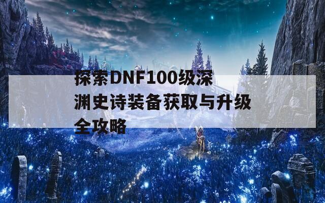探索DNF100級深淵史詩裝備獲取與升級全攻略