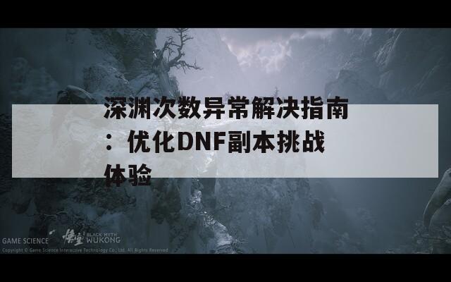 深淵次數(shù)異常解決指南：優(yōu)化DNF副本挑戰(zhàn)體驗