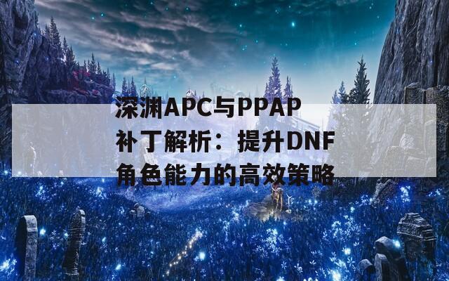 深淵APC與PPAP補(bǔ)丁解析：提升DNF角色能力的高效策略