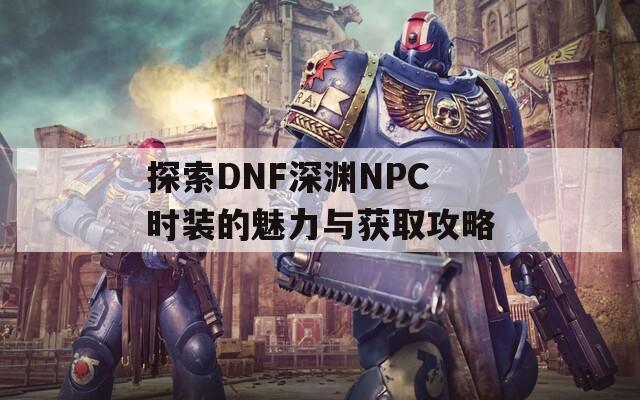 探索DNF深淵NPC時(shí)裝的魅力與獲取攻略