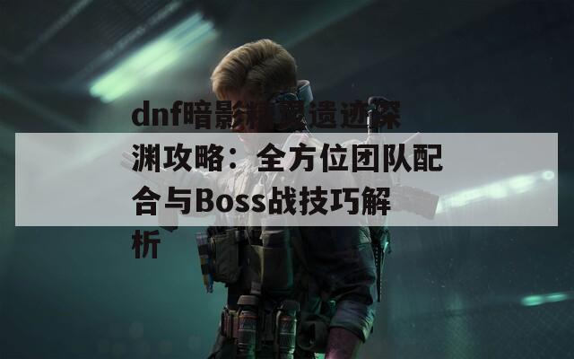 dnf暗影精靈遺跡深淵攻略：全方位團(tuán)隊配合與Boss戰(zhàn)技巧解析