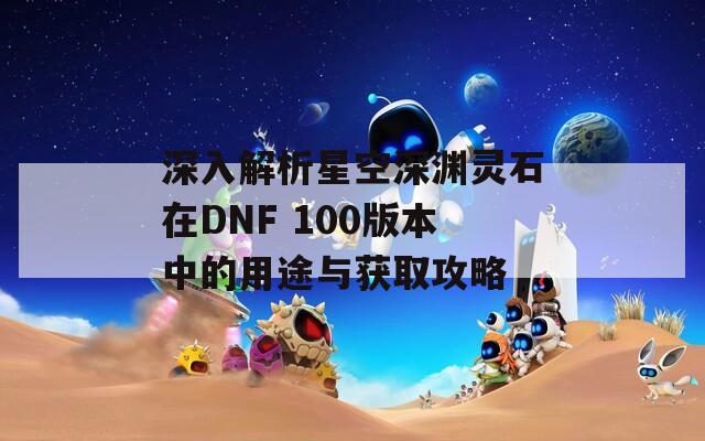 深入解析星空深淵靈石在DNF 100版本中的用途與獲取攻略