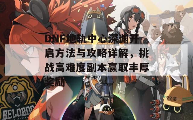 DNF地軌中心深淵開啟方法與攻略詳解，挑戰(zhàn)高難度副本贏取豐厚獎(jiǎng)勵(lì)