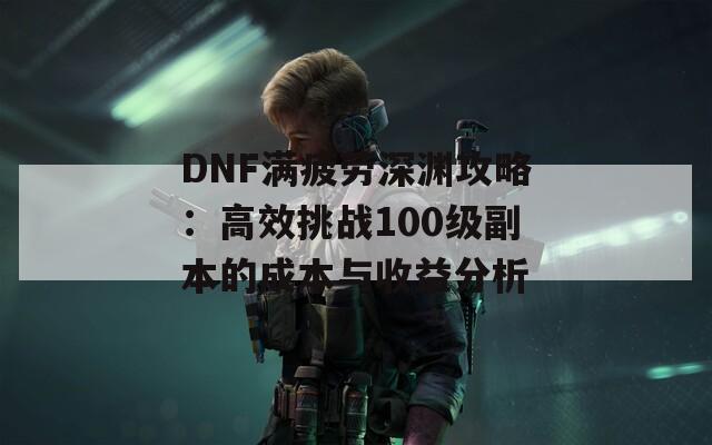 DNF滿疲勞深淵攻略：高效挑戰(zhàn)100級副本的成本與收益分析