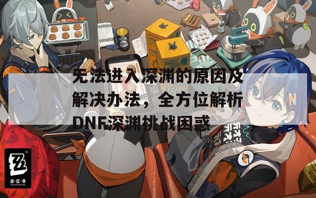 無(wú)法進(jìn)入深淵的原因及解決辦法，全方位解析DNF深淵挑戰(zhàn)困惑