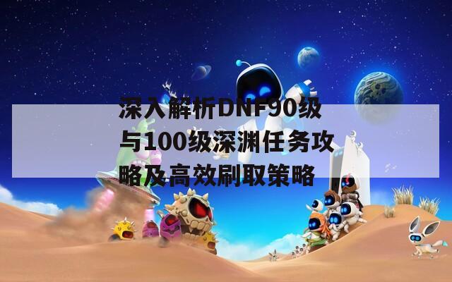 深入解析DNF90級與100級深淵任務攻略及高效刷取策略