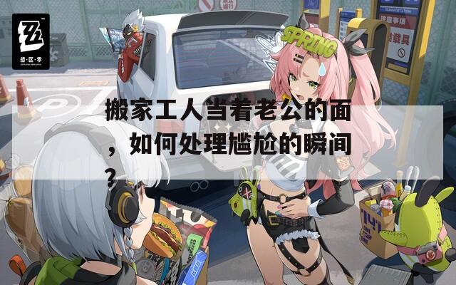 搬家工人當著老公的面，如何處理尷尬的瞬間？