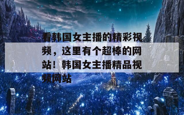 看韓國女主播的精彩視頻，這里有個(gè)超棒的網(wǎng)站！韓國女主播精品視頻網(wǎng)站